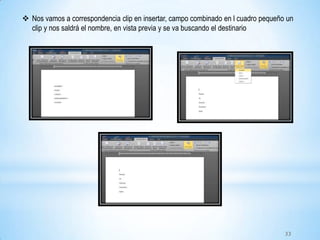  Nos vamos a correspondencia clip en insertar, campo combinado en l cuadro pequeño un
clip y nos saldrá el nombre, en vista previa y se va buscando el destinario
33
 