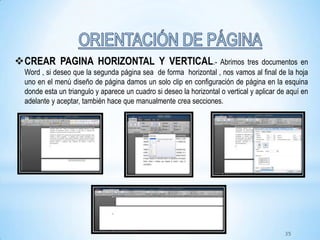 CREAR PAGINA HORIZONTAL Y VERTICAL.- Abrimos tres documentos en
Word , si deseo que la segunda página sea de forma horizontal , nos vamos al final de la hoja
uno en el menú diseño de página damos un solo clip en configuración de página en la esquina
donde esta un triangulo y aparece un cuadro si deseo la horizontal o vertical y aplicar de aquí en
adelante y aceptar, también hace que manualmente crea secciones.
35
 