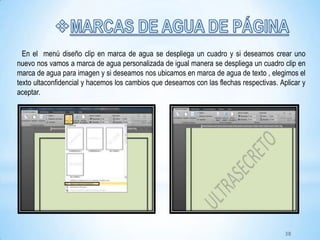 En el menú diseño clip en marca de agua se despliega un cuadro y si deseamos crear uno
nuevo nos vamos a marca de agua personalizada de igual manera se despliega un cuadro clip en
marca de agua para imagen y si deseamos nos ubicamos en marca de agua de texto , elegimos el
texto ultaconfidencial y hacemos los cambios que deseamos con las flechas respectivas. Aplicar y
aceptar.
38
 