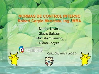 NORMAS DE CONTROL INTERNO
Robert Carpio Mendieta, Ing., MBA
Martha Urvina
Gladis Salazar
Marcela Quevedo
Diana Loayza
Quito, DM, junio 1 de 2013
 