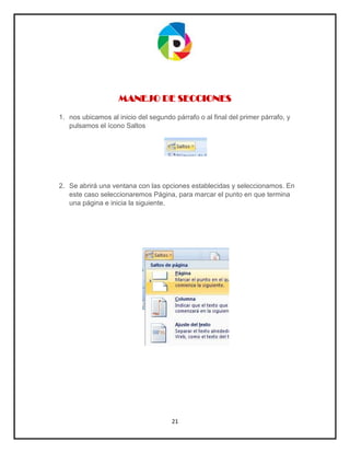 21
MANEJO DE SECCIONES
1. nos ubicamos al inicio del segundo párrafo o al final del primer párrafo, y
pulsamos el ícono Saltos
2. Se abrirá una ventana con las opciones establecidas y seleccionamos. En
este caso seleccionaremos Página, para marcar el punto en que termina
una página e inicia la siguiente.
 