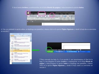 5. En el menú Archivo, a continuación, en la ficha Diseño de página y seleccionamos la opción Saltos.
6. Una vez señalada la opción saltos, se despliega una pantallita y damos click en la opción Página Siguiente, y desde la hoja dos se convierten
en sección 2
7.Para convertir las hoja 4 y 5 en sección 3, nos posesionamos al final de la
hoja 3 y nos dirigimos al menú Archivo, a continuación, en la ficha Diseño de
página y seleccionamos la opción Saltos se despliega una pantallita y damos
click en la opción Página Siguiente, y desde la hoja cuatro se convierten en
sección 3.
 