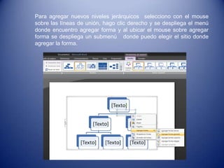Para agregar nuevos niveles jerárquicos selecciono con el mouse
sobre las líneas de unión, hago clic derecho y se despliega el menú
donde encuentro agregar forma y al ubicar el mouse sobre agregar
forma se despliega un submenú donde puedo elegir el sitio donde
agregar la forma.
 