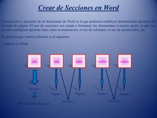 Crear de Secciones en Word
Una sección es una parte de un documento de Word en la que podemos establecer determinadas opciones del
formato de página. El uso de secciones nos ayuda a formatear los documentos a nuestro gusto ya que nos
permite configurar opciones tales como la numeración, el uso de columnas, el uso de encabezados, etc.
El ejercicio que vamos a efectuar es el siguiente:
5 páginas en Word:
UNO DOS CINCOCUATROTRES
Sección 1
Sin numeración de pagina
Sección 2 Sección 3
Pagina 1 Pagina 2 Pagina 3 Pagina 4
 
