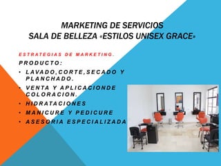 MARKETING DE SERVICIOS 
SALA DE BELLEZA «ESTILOS UNISEX GRACE» 
E S T R A T E G I A S D E M A R K E T I N G . 
P R O D U C T O : 
• L AVA D O , C O R T E , S E C A D O Y 
P L A N C H A D O . 
• V E N TA Y A P L I C A C I O N D E 
C O L O R A C I O N . 
• H I D R ATA C I O N E S 
• M A N I C U R E Y P E D I C U R E 
• A S E S O R I A E S P E C I A L I Z A D A 
 
