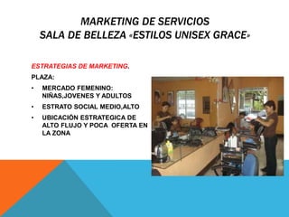 MARKETING DE SERVICIOS 
SALA DE BELLEZA «ESTILOS UNISEX GRACE» 
ESTRATEGIAS DE MARKETING. 
PLAZA: 
• MERCADO FEMENINO: 
NIÑAS,JOVENES Y ADULTOS 
• ESTRATO SOCIAL MEDIO,ALTO 
• UBICACIÓN ESTRATEGICA DE 
ALTO FLUJO Y POCA OFERTA EN 
LA ZONA 
 