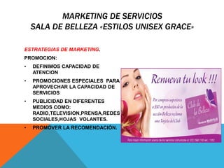 MARKETING DE SERVICIOS 
SALA DE BELLEZA «ESTILOS UNISEX GRACE» 
ESTRATEGIAS DE MARKETING. 
PROMOCION: 
• DEFINIMOS CAPACIDAD DE 
ATENCION 
• PROMOCIONES ESPECIALES PARA 
APROVECHAR LA CAPACIDAD DE 
SERVICIOS 
• PUBLICIDAD EN DIFERENTES 
MEDIOS COMO: 
RADIO,TELEVISION,PRENSA,REDES 
SOCIALES,HOJAS VOLANTES. 
• PROMOVER LA RECOMENDACIÓN. 
 