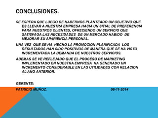 CONCLUSIONES. 
SE ESPERA QUE LUEGO DE HABERNOS PLANTEADO UN OBJETIVO QUE 
ES LLEVAR A NUESTRA EMPRESA HACIA UN SITIAL DE PREFERENCIA 
PARA NUESTROS CLIENTES, OFRECIENDO UN SERVICIO QUE 
SATISFAGA LAS NECESIDADES DE UN MERCADO HABIDO DE 
MEJORAR SU APARIENCIA PERSONAL. 
UNA VEZ QUE SE HA HECHO LA PROMOCION PLANIFICADA LOS 
RESULTADOS HAN SIDO POSITIVOS DE MANERA QUE SE HA VISTO 
INCREMENTADA LA DEMANDA DE NUESTROS SERVICIOS. 
ADEMAS SE VE REFLEJADO QUE EL PROCESO DE MARKETING 
IMPLEMENTADO EN NUESTRA EMPRESA HA GENERADO UN 
INCREMENTO CONSIDERABLE EN LAS UTILIDADES CON RELACION 
AL AÑO ANTERIOR. 
GERENTE: 
PATRICIO MUÑOZ. 08-11-2014 
 