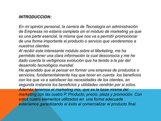 INTRODUCCION: 
En mi opinión personal, la carrera de Tecnología en administración 
de Empresas no estaría completa sin el módulo de marketing ya que 
es una parte esencial, la misma que nos va a permitir promocionar 
de una forma importante el producto o servicio que venderemos a 
nuestros clientes. 
Al recibir este interesante módulo sobre el Marketing, me ha 
permitido tener una clara información la cual desconocía y me he 
dado cuenta la vertiginosa evolución que ha tenido a la par del 
desarrollo tecnológico mundial. 
He aprendido que al pensar en formar una empresa de productos o 
servicios, fundamentalmente hay que tener en cuenta los beneficios 
con los que va a satisfacer las necesidades de los clientes, en 
segunda instancia los beneficios y utilidades vendrán por si solos. 
Además tenemos el marketing mix, que es la base misma del 
marketing con las cuatro P. Producto, precio, plaza y promoción. Con 
estos cuatro elementos utilizados en una forma adecuada 
estaríamos garantizando el éxito al comercializar el producto final. 
 