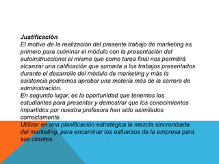 Justificación 
El motivo de la realización del presente trabajo de marketing es 
primero para culminar el módulo con la presentación del 
autoinstruccional el mismo que como tarea final nos permitirá 
alcanzar una calificación que sumada a los trabajos presentados 
durante el desarrollo del módulo de marketing y más la 
asistencia podremos aprobar una materia más de la carrera de 
administración. 
En segundo lugar, es la oportunidad que tenemos los 
estudiantes para presentar y demostrar que los conocimientos 
impartidos por nuestra profesora han sido asimilados 
correctamente. 
Utilizar en una planificación estratégica la mezcla sincronizada 
del marketing, para encaminar los esfuerzos de la empresa para 
sus clientes. 
 