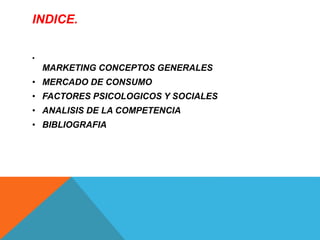 INDICE. 
• 
MARKETING CONCEPTOS GENERALES 
• MERCADO DE CONSUMO 
• FACTORES PSICOLOGICOS Y SOCIALES 
• ANALISIS DE LA COMPETENCIA 
• BIBLIOGRAFIA 
 