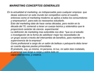 MARKETING CONCEPTOS GENERALES 
En la actualidad el marketing, es indispensable para cualquier empresa que 
desee sobrevivir en este mundo tan competitivo como el nuestro, 
entonces como el marketing moderno se aplica a todos los consumidores 
y empresarios?, para esto es necesarios estudiarlo. 
Esto del marketing data de hace varias décadas, pero recién en la 
década del 70, comenzó a tener un cuerpo teórico y sistemático que le 
proporcionó carácter de ciencia experimental. 
La definición de marketing mas extendida nos dice: "que es el estudio 
o investigación de la forma de satisfacer mejor las necesidades de 
un grupo social a través del intercambio de beneficio, para mantener la 
supervivencia de la empresa". 
Como profesional a cargo de un salón de belleza o peluquería debo tener 
en cuenta algunas pautas primordiales. 
El producto, soy, yo misma, mi persona, mi lux, mi salón bien instalado, 
el personal que tengo a cargo y sobre todo mi 
capacidad técnica, y creativa. 
 