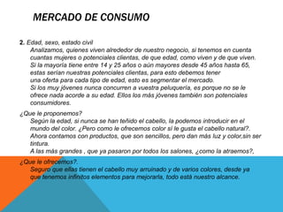 MERCADO DE CONSUMO 
2. Edad, sexo, estado civil 
Analizamos, quienes viven alrededor de nuestro negocio, si tenemos en cuenta 
cuantas mujeres o potenciales clientas, de que edad, como viven y de que viven. 
Si la mayoría tiene entre 14 y 25 años o aún mayores desde 45 años hasta 65, 
estas serían nuestras potenciales clientas, para esto debemos tener 
una oferta para cada tipo de edad, esto es segmentar el mercado. 
Si los muy jóvenes nunca concurren a vuestra peluquería, es porque no se le 
ofrece nada acorde a su edad. Ellos los más jóvenes también son potenciales 
consumidores. 
¿Que le proponemos? 
Según la edad, si nunca se han teñido el cabello, la podemos introducir en el 
mundo del color. ¿Pero como le ofrecemos color sí le gusta el cabello natural?. 
Ahora contamos con productos, que son sencillos, pero dan más luz y color,sin ser 
tintura. 
A las más grandes , que ya pasaron por todos los salones, ¿como la atraemos?, 
¿Que le ofrecemos?. 
Seguro que ellas tienen el cabello muy arruinado y de varios colores, desde ya 
que tenemos infinitos elementos para mejorarla, todo está nuestro alcance. 
 