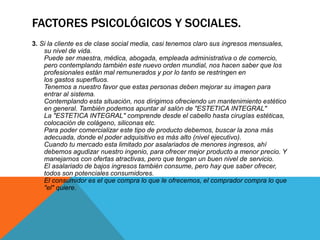 FACTORES PSICOLÓGICOS Y SOCIALES. 
3. Si la cliente es de clase social media, casi tenemos claro sus ingresos mensuales, 
su nivel de vida. 
Puede ser maestra, médica, abogada, empleada administrativa o de comercio, 
pero contemplando también este nuevo orden mundial, nos hacen saber que los 
profesionales están mal remunerados y por lo tanto se restringen en 
los gastos superfluos. 
Tenemos a nuestro favor que estas personas deben mejorar su imagen para 
entrar al sistema. 
Contemplando esta situación, nos dirigimos ofreciendo un mantenimiento estético 
en general. También podemos apuntar al salón de "ESTETICA INTEGRAL" 
La "ESTETICA INTEGRAL" comprende desde el cabello hasta cirugías estéticas, 
colocación de colágeno, siliconas etc. 
Para poder comercializar este tipo de producto debemos, buscar la zona más 
adecuada, donde el poder adquisitivo es más alto (nivel ejecutivo). 
Cuando tu mercado esta limitado por asalariados de menores ingresos, ahí 
debemos agudizar nuestro ingenio, para ofrecer mejor producto a menor precio. Y 
manejarnos con ofertas atractivas, pero que tengan un buen nivel de servicio. 
El asalariado de bajos ingresos también consume, pero hay que saber ofrecer, 
todos son potenciales consumidores. 
El consumidor es el que compra lo que le ofrecemos, el comprador compra lo que 
"el" quiere. 
 
