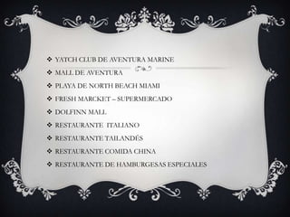  YATCH CLUB DE AVENTURA MARINE
 MALL DE AVENTURA
 PLAYA DE NORTH BEACH MIAMI
 FRESH MARCKET – SUPERMERCADO
 DOLFINN MALL
 RESTAURANTE ITALIANO
 RESTAURANTE TAILANDÉS
 RESTAURANTE COMIDA CHINA
 RESTAURANTE DE HAMBURGESAS ESPECIALES
 