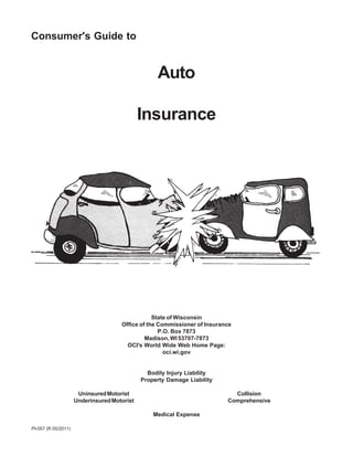 Consumer's Guide to


                                                  Auto

                                             Insurance




                                                 State of Wisconsin
                                     Office of the Commissioner of Insurance
                                                   P.O. Box 7873
                                              Madison, WI 53707-7873
                                       OCI's World Wide Web Home Page:
                                                     oci.wi.gov


                                               Bodily Injury Liability
                                             Property Damage Liability

                      Uninsured Motorist                                    Collision
                     Underinsured Motorist                                Comprehensive

                                                 Medical Expense

PI-057 (R 05/2011)
 