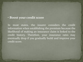 • Boost your credit score
In most states, the insurer considers the credit
information when establishing the premium because the
likelihood of making an insurance claim is linked to the
credit history. Therefore, your insurance rates may
eventually drop if you gradually build and improve your
credit score.
 