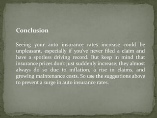 Conclusion
Seeing your auto insurance rates increase could be
unpleasant, especially if you’ve never filed a claim and
have a spotless driving record. But keep in mind that
insurance prices don’t just suddenly increase; they almost
always do so due to inflation, a rise in claims, and
growing maintenance costs. So use the suggestions above
to prevent a surge in auto insurance rates.
 