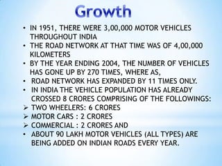 • IN 1951, THERE WERE 3,00,000 MOTOR VEHICLES
  THROUGHOUT INDIA
• THE ROAD NETWORK AT THAT TIME WAS OF 4,00,000
  KILOMET...