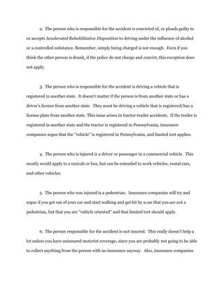 2. The person who is responsible for the accident is convicted of, or pleads guilty to
or accepts Accelerated Rehabilitative Disposition to driving under the influence of alcohol
or a controlled substance. Remember, simply being charged is not enough. Even if you
think the other person is drunk, if the police do not charge and convict, this exception does
not apply.
3. The person who is responsible for the accident is driving a vehicle that is
registered in another state. It doesn't matter if the person is from another state or has a
driver’s license from another state. They must be driving a vehicle that is registered/has a
license plate from another state. This issue arises in tractor-trailer accidents. If the trailer is
registered in another state and the tractor is registered in Pennsylvania, insurance
companies argue that the "vehicle" is registered in Pennsylvania, and limited tort applies.
4. The person who is injured is a driver or passenger in a commercial vehicle. This
mostly would apply to a taxicab or bus, but can be extended to work vehicles, rental cars,
and other vehicles.
5. The person who was injured is a pedestrian. Insurance companies will try and
argue if you get out of your car and start walking and get hit by a car that you are not a
pedestrian, but that you are "vehicle oriented" and that limited tort should apply.
6. The person responsible for the accident is not insured. This really doesn't help a
lot unless you have uninsured motorist coverage, since you are probably not going to be able
to collect anything from the person with no insurance anyway. Also, insurance companies
 