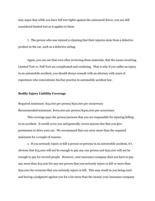 may argue that while you have full tort rights against the uninsured driver, you are still
considered limited tort as it applies to them.
7. The person who was injured is claiming that their injuries stem from a defective
product in the car, such as a defective airbag.
Again, you can see that even after reviewing these materials, that the issues involving
Limited Tort vs. Full Tort are complicated and confusing. That is why if you suffer an injury
in an automobile accident, you should always consult with an attorney with years of
experience who concentrates his/her practice in automobile accident law.
Bodily Injury Liability Coverage
Required minimum: $15,000 per person/$30,000 per occurrence
Recommended minimum: $100,000 per person/$300,000 per occurrence
This coverage pays the person/persons that you are responsible for injuring/killing
in an accident. It would cover you and generally covers anyone else that you give
permission to drive your car. We recommend that you carry more than the required
minimum for a couple of reasons:
1. If you seriously injure or kill a person or persons in an automobile accident, it's
obvious that $15,000 will not be enough to pay any one person and $30,000 will not be
enough to pay for several people. However, your insurance company does not have to pay
any more than $15,000 for any one person that you seriously injure or kill or more than
$30,000 for everyone that you seriously injure or kill. This may result in you being sued
and having a judgment against you for a lot more than the money your insurance company
 