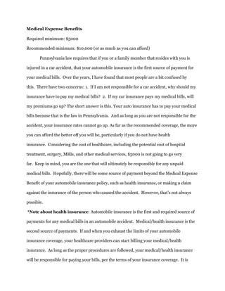 Medical Expense Benefits
Required minimum: $5000
Recommended minimum: $10,000 (or as much as you can afford)
Pennsylvania law requires that if you or a family member that resides with you is
injured in a car accident, that your automobile insurance is the first source of payment for
your medical bills. Over the years, I have found that most people are a bit confused by
this. There have two concerns: 1. If I am not responsible for a car accident, why should my
insurance have to pay my medical bills? 2. If my car insurance pays my medical bills, will
my premiums go up? The short answer is this. Your auto insurance has to pay your medical
bills because that is the law in Pennsylvania. And as long as you are not responsible for the
accident, your insurance rates cannot go up. As far as the recommended coverage, the more
you can afford the better off you will be, particularly if you do not have health
insurance. Considering the cost of healthcare, including the potential cost of hospital
treatment, surgery, MRIs, and other medical services, $5000 is not going to go very
far. Keep in mind, you are the one that will ultimately be responsible for any unpaid
medical bills. Hopefully, there will be some source of payment beyond the Medical Expense
Benefit of your automobile insurance policy, such as health insurance, or making a claim
against the insurance of the person who caused the accident. However, that's not always
possible.
*Note about health insurance: Automobile insurance is the first and required source of
payments for any medical bills in an automobile accident. Medical/health insurance is the
second source of payments. If and when you exhaust the limits of your automobile
insurance coverage, your healthcare providers can start billing your medical/health
insurance. As long as the proper procedures are followed, your medical/health insurance
will be responsible for paying your bills, per the terms of your insurance coverage. It is
 