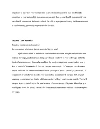 important to note that your medical bills in an automobile accident case must first be
submitted to your automobile insurance carrier, and then to your health insurance (if you
have health insurance). Failure to submit the bills in a proper and timely fashion may result
in you becoming personally responsible for the bills.
Income Loss Benefits:
Required minimum: not required
Recommended minimum: $1000 a month/$5000 total
If you cannot work as a result of an automobile accident, and you have income loss
benefits coverage, your insurance company will pay you 80% of your lost wages up to the
limits of your coverage. Generally speaking, the most coverage you can get in this area is
$2500 a month/$50,000 total. Let me give you an example. Let's say you earn $2000 a
month and have the recommended minimum coverage of $1000 a month/$5000 total. If
you are out of work for six months your automobile insurance will pay you 80% of your
wages up to your coverage limits, which means they will pay you $1000 a month. They will
pay you $1000 a month up to the total amount of your coverage of $5000. Therefore, you
would get a check for $1000 a month for five consecutive months, which is the limit of your
coverage.
 