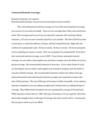 Uninsured Motorist Coverage:
Required minimum: not required
Recommended minimum: $100,000 per person/$300,000 per accident
This, and underinsured motorist coverage, are two of the most important coverages
you can have for you and your family. These are the coverages that I often write and lecture
about. This coverage protects you if you are injured by someone who is driving without
insurance. Let's say you were seriously injured in a car accident. The driver that hit you has
no insurance, is under the influence of drugs, and had escaped from jail. Right after the
accident, he is going back to jail. He has no assets. He has no money. He has no prospects
of ever acquiring any money or assets. How are you going to be compensated? If you don't
have uninsured motorist coverage, you are NOT. If you do have uninsured motorist
coverage, you can make a claim against your insurance company up to the limits of your per
person coverage. My recommended minimum is $100,000. If your entire family is in the
car and injured, you can make a claim against your insurance company up to the limits of
your per accident coverage. My recommended minimum is $300,000. Many years ago,
uninsured motorist and underinsured motorist coverages were required coverage in the
state of Pennsylvania. The cost of this type of insurance is fairly reasonable. In my opinion,
insurance companies were not making enough and/or losing money on selling this type of
coverage. They lobbied state lawmakers into not requiring this coverage in Pennsylvania.
While insurance carriers have to "offer" this type of insurance, it is not required. Since they
don't make enough money on this type of coverage, they don't want to sell it. I recommend
that you get as much as you can afford.
 