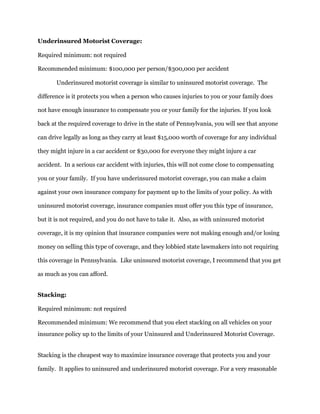 Underinsured Motorist Coverage:
Required minimum: not required
Recommended minimum: $100,000 per person/$300,000 per accident
Underinsured motorist coverage is similar to uninsured motorist coverage. The
difference is it protects you when a person who causes injuries to you or your family does
not have enough insurance to compensate you or your family for the injuries. If you look
back at the required coverage to drive in the state of Pennsylvania, you will see that anyone
can drive legally as long as they carry at least $15,000 worth of coverage for any individual
they might injure in a car accident or $30,000 for everyone they might injure a car
accident. In a serious car accident with injuries, this will not come close to compensating
you or your family. If you have underinsured motorist coverage, you can make a claim
against your own insurance company for payment up to the limits of your policy. As with
uninsured motorist coverage, insurance companies must offer you this type of insurance,
but it is not required, and you do not have to take it. Also, as with uninsured motorist
coverage, it is my opinion that insurance companies were not making enough and/or losing
money on selling this type of coverage, and they lobbied state lawmakers into not requiring
this coverage in Pennsylvania. Like uninsured motorist coverage, I recommend that you get
as much as you can afford.
Stacking:
Required minimum: not required
Recommended minimum: We recommend that you elect stacking on all vehicles on your
insurance policy up to the limits of your Uninsured and Underinsured Motorist Coverage.
Stacking is the cheapest way to maximize insurance coverage that protects you and your
family. It applies to uninsured and underinsured motorist coverage. For a very reasonable
 
