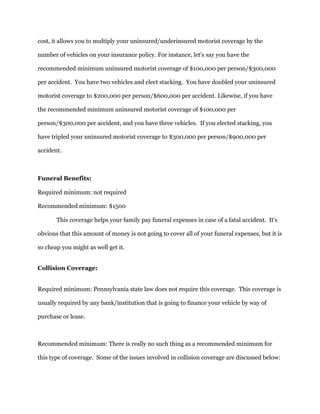 cost, it allows you to multiply your uninsured/underinsured motorist coverage by the
number of vehicles on your insurance policy. For instance, let's say you have the
recommended minimum uninsured motorist coverage of $100,000 per person/$300,000
per accident. You have two vehicles and elect stacking. You have doubled your uninsured
motorist coverage to $200,000 per person/$600,000 per accident. Likewise, if you have
the recommended minimum uninsured motorist coverage of $100,000 per
person/$300,000 per accident, and you have three vehicles. If you elected stacking, you
have tripled your uninsured motorist coverage to $300,000 per person/$900,000 per
accident.
Funeral Benefits:
Required minimum: not required
Recommended minimum: $1500
This coverage helps your family pay funeral expenses in case of a fatal accident. It's
obvious that this amount of money is not going to cover all of your funeral expenses, but it is
so cheap you might as well get it.
Collision Coverage:
Required minimum: Pennsylvania state law does not require this coverage. This coverage is
usually required by any bank/institution that is going to finance your vehicle by way of
purchase or lease.
Recommended minimum: There is really no such thing as a recommended minimum for
this type of coverage. Some of the issues involved in collision coverage are discussed below:
 