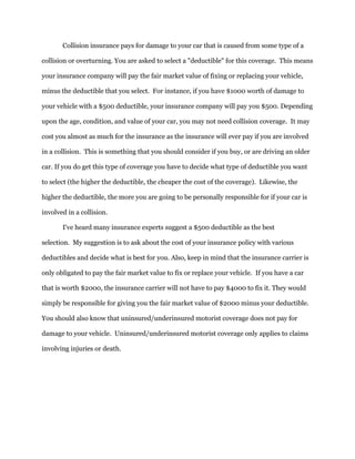 Collision insurance pays for damage to your car that is caused from some type of a
collision or overturning. You are asked to select a "deductible" for this coverage. This means
your insurance company will pay the fair market value of fixing or replacing your vehicle,
minus the deductible that you select. For instance, if you have $1000 worth of damage to
your vehicle with a $500 deductible, your insurance company will pay you $500. Depending
upon the age, condition, and value of your car, you may not need collision coverage. It may
cost you almost as much for the insurance as the insurance will ever pay if you are involved
in a collision. This is something that you should consider if you buy, or are driving an older
car. If you do get this type of coverage you have to decide what type of deductible you want
to select (the higher the deductible, the cheaper the cost of the coverage). Likewise, the
higher the deductible, the more you are going to be personally responsible for if your car is
involved in a collision.
I've heard many insurance experts suggest a $500 deductible as the best
selection. My suggestion is to ask about the cost of your insurance policy with various
deductibles and decide what is best for you. Also, keep in mind that the insurance carrier is
only obligated to pay the fair market value to fix or replace your vehicle. If you have a car
that is worth $2000, the insurance carrier will not have to pay $4000 to fix it. They would
simply be responsible for giving you the fair market value of $2000 minus your deductible.
You should also know that uninsured/underinsured motorist coverage does not pay for
damage to your vehicle. Uninsured/underinsured motorist coverage only applies to claims
involving injuries or death.
 