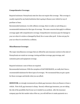 Comprehensive Coverage:
Required minimum: Pennsylvania state law does not require this coverage. This coverage is
usually required by any bank/institution that is going to finance your vehicle by way of
purchase or lease.
Recommended minimum: As with collision coverage, there is really no such thing as a
recommended minimum for this type of coverage. The same concerns that apply to collision
coverage apply with comprehensive coverage. Comprehensive insurance pays for damage to
your car when it is stolen or damaged by flood, fire or some other peril. It does not pay for
your car when it is involved in a collision.
Miscellaneous Coverage:
The major miscellaneous coverages that are offered by auto insurance carriers in the state of
Pennsylvania are rental car coverage, towing and labor coverage, gap coverage, and
customize parts and equipment coverage.
Required minimum: none of these are required.
Recommended minimum: With the exception of GAP INSURANCE, we really don't have a
recommended minimum for these types of coverages. We recommend that you get a quote
for these coverages and decide what you can afford.
HOWEVER, we strongly recommend you obtain gap insurance when you finance or lease a
vehicle. First of all, gap insurance is cheap. Second, without gap insurance, you are taking
the risk of the possibility that if your car is totaled in an accident, after the insurance
company pays the fair market value of the car, you will still have to make payments on a
 