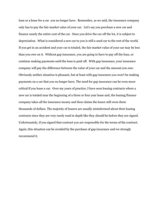 loan or a lease for a car you no longer have. Remember, as we said, the insurance company
only has to pay the fair market value of your car. Let's say you purchase a new car and
finance nearly the entire cost of the car. Once you drive the car off the lot, it is subject to
depreciation. What is considered a new car to you is still a used car to the rest of the world.
If you get in an accident and your car is totaled, the fair market value of your car may be less
than you owe on it. Without gap insurance, you are going to have to pay off the loan, or
continue making payments until the loan is paid off. With gap insurance, your insurance
company will pay the difference between the value of your car and the amount you owe.
Obviously neither situation is pleasant, but at least with gap insurance you won't be making
payments on a car that you no longer have. The need for gap insurance can be even more
critical if you lease a car. Over my years of practice, I have seen leasing contracts where a
new car is totaled near the beginning of a three or four year lease and, the leasing/finance
company takes all the insurance money and then claims the lessor still owes them
thousands of dollars. The majority of leasers are usually misinformed about their leasing
contracts since they are very rarely read in depth like they should be before they are signed.
Unfortunately, if you signed that contract you are responsible for the terms of the contract.
Again, this situation can be avoided by the purchase of gap insurance and we strongly
recommend it.
 