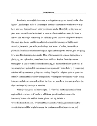 Conclusion
Purchasing automobile insurance is an important step that should not be taken
lightly. Decisions you make at the time you purchase your automobile insurance may
have a serious financial impact upon you or your family. Hopefully, neither you nor
your loved ones will ever be involved in any sort of automobile accident, let alone a
serious one. Although, statistically the odds are against you once you get out there on
the road. You should treat the purchase of automobile insurance with the same
attention you would give while purchasing a new home. Whether you decide to
purchase automobile insurance through an agent or through the internet, you are going
to be asked to sign many documents. Most of the documents you are signing involve
giving up your rights after you’ve been in an accident. Review these documents
thoroughly. If you do not understand something, do not hesitate to ask questions. If
you already have automobile insurance, review your policy immediately. If you are not
satisfied with your current policy after reading this guide, call your agent or go on the
internet and make the necessary changes until you are pleased with your policy. While
insurance policies are normally written for either six months or one year, you have the
right to change any coverage at any time.
We hope this guide has been helpful. If you would like to request additional
copies of this brochure or if you have additional questions about automobile
insurance/automobile accident issues, please visit my website at
“www.Heslinlawfirm.com.” We are in the process of developing a more interactive
website that should be helpful resource for you in researching issues on not only
 