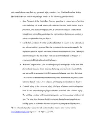 automobile insurance, but any personal injury matters that this firm handles. At the
Heslin Law Fir we handle any of legal needs in the following practice areas:
 Auto Accident: At the Heslin Law Firm we specialize in various types of accident
cases including: car, truck, motorcycle, construction zone, public transit, bicycle,
pedestrian, and drunk driving accidents. If you or someone you love has been
injured in an automobile accident get the representation that you can count on to
get the compensation that you deserve.
 Slip & Fall Accidents: Whether you have been hurt in a store, on the sidewalk, or
at a private residency you may have the opportunity to recover damages for the
significant physical injuries and financial harm caused by the accident. When you
are represented by the Heslin Law Firm can expect the benefit of 30 years of
experience in Philadelphia slip and fall cases.
 Workers Compensation: After an on the job injury most people suffer from both
physical and financial strain. You may be facing some expensive medical bills
and are unable to work due to the high amount of physical pain from the injury.
The Heslin Law Firm has been representing those injured in on the job accidents
for more than 30 years. Let us help you get the compensation that you deserve.
 Personal Injury: After a personal injury all of your affairs are temporarily put on
hold. We are here to help you get your life back to normal after a serious injury.
We will help you deal with insurance companies and communicate with them for
you. The only thing that you should be worried about after an injury is to get
healthy again, let us handle the stressful details of your personal injury case.
*If you believe that you have a case that falls under one of our practice areas visit our website
www.Heslinlawfirm.com or give us a call at (215) 332-0300.
 