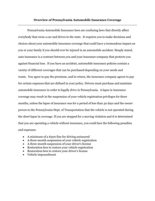 Overview of Pennsylvania Automobile Insurance Coverage
Pennsylvania Automobile Insurance laws are confusing laws that directly affect
everybody that owns a car and drives in the state. It requires you to make decisions and
choices about your automobile insurance coverage that could have a tremendous impact on
you or your family if you should ever be injured in an automobile accident. Simply stated,
auto insurance is a contract between you and your insurance company that protects you
against financial loss. If you have an accident, automobile insurance policies contain a
variety of different coverages that can be purchased depending on your needs and
wants. You agree to pay the premium, and in return, the insurance company agrees to pay
for certain expenses that are defined in your policy. Drivers must purchase and maintain
automobile insurance in order to legally drive in Pennsylvania. A lapse in insurance
coverage may result in the suspension of your vehicle registration privileges for three
months, unless the lapse of insurance was for a period of less than 30 days and the owner
proves to the Pennsylvania Dept. of Transportation that the vehicle is not operated during
the short lapse in coverage. If you are stopped for a moving violation and it is determined
that you are operating a vehicle without insurance, you could face the following penalties
and expenses:
 A minimum of a $300 fine for driving uninsured
 A three-month suspension of your vehicle registration
 A three-month suspension of your driver's license
 Restoration fees to restore your vehicle registration
 Restoration fees to restore your driver's license
 Vehicle impoundment
 