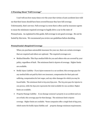A Warning About "Full Coverage"
I can't tell you how many times over the years that victims of auto accidents have told
me that their losses should have been covered because they have full coverage.
Unfortunately, that's not true. Full coverage is a term that is often used by insurance agents
to mean the minimum required coverage to legally drive a car in the state of
Pennsylvania. As explained in this guide, full coverage is not good coverage. Do not be
fooled by this term. We recommend you review our guidelines before deciding.
Pennsylvania's Required Coverage
When you purchase automobile insurance for your car, there are certain coverages
that are required and others are optional. The required coverages are:
 Medical Benefits- This Pays medical bills for you and others who are covered by your
policy, regardless of fault. The minimum limit is $5000 of coverage. Higher limits
are available.
 Bodily Injury Liability- If you injure someone in a car accident, this coverage pays for
any medical bills not paid by their own insurance, compensation for their pain and
suffering, compensation for lost wages, and any other damages for which you may be
found liable. The minimum limit is $15,000/$30,000. The $15,000 pays for injuries to
one person, while the $30,000 represents the total available for one accident. Higher
limits are available.
 Property Damage Liability- if you damage someone's property in an accident and you
are at fault, this coverage pays for that damage. The minimum limit is $5000
coverage. Higher limits are available. *Some companies offer a single limit of $35,000,
which meets the bodily injury liability and property damage minimum requirements.
 