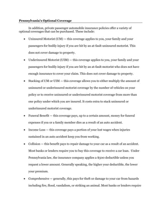 Pennsylvania's Optional Coverage
In addition, private passenger automobile insurance policies offer a variety of
optional coverages that can be purchased. These include:
 Uninsured Motorist (UM) — this coverage applies to you, your family and your
passengers for bodily injury if you are hit by an at-fault uninsured motorist. This
does not cover damage to property.
 Underinsured Motorist (UIM) — this coverage applies to you, your family and your
passengers for bodily injury if you are hit by an at-fault motorist who does not have
enough insurance to cover your claim. This does not cover damage to property.
 Stacking of UM or UIM — this coverage allows you to either multiply the amount of
uninsured or underinsured motorist coverage by the number of vehicles on your
policy or to receive uninsured or underinsured motorist coverage from more than
one policy under which you are insured. It costs extra to stack uninsured or
underinsured motorist coverage.
 Funeral Benefit — this coverage pays, up to a certain amount, money for funeral
expenses if you or a family member dies as a result of an auto accident.
 Income Loss — this coverage pays a portion of your lost wages when injuries
sustained in an auto accident keep you from working.
 Collision — this benefit pays to repair damage to your car as a result of an accident.
Most banks or lenders require you to buy this coverage to receive a car loan. Under
Pennsylvania law, the insurance company applies a $500 deductible unless you
request a lower amount. Generally speaking, the higher your deductible, the lower
your premium.
 Comprehensive — generally, this pays for theft or damage to your car from hazards
including fire, flood, vandalism, or striking an animal. Most banks or lenders require
 