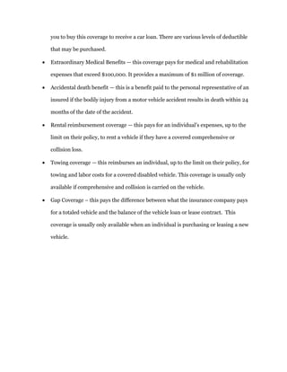 you to buy this coverage to receive a car loan. There are various levels of deductible
that may be purchased.
 Extraordinary Medical Benefits — this coverage pays for medical and rehabilitation
expenses that exceed $100,000. It provides a maximum of $1 million of coverage.
 Accidental death benefit — this is a benefit paid to the personal representative of an
insured if the bodily injury from a motor vehicle accident results in death within 24
months of the date of the accident.
 Rental reimbursement coverage — this pays for an individual’s expenses, up to the
limit on their policy, to rent a vehicle if they have a covered comprehensive or
collision loss.
 Towing coverage — this reimburses an individual, up to the limit on their policy, for
towing and labor costs for a covered disabled vehicle. This coverage is usually only
available if comprehensive and collision is carried on the vehicle.
 Gap Coverage – this pays the difference between what the insurance company pays
for a totaled vehicle and the balance of the vehicle loan or lease contract. This
coverage is usually only available when an individual is purchasing or leasing a new
vehicle.
 