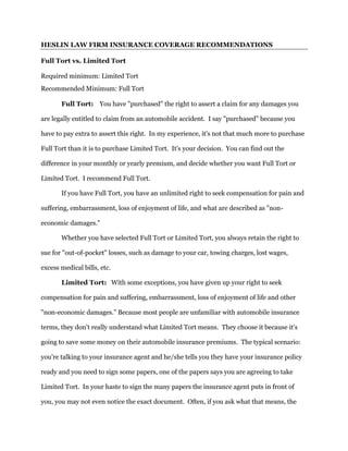 HESLIN LAW FIRM INSURANCE COVERAGE RECOMMENDATIONS
Full Tort vs. Limited Tort
Required minimum: Limited Tort
Recommended Minimum: Full Tort
Full Tort: You have "purchased" the right to assert a claim for any damages you
are legally entitled to claim from an automobile accident. I say "purchased" because you
have to pay extra to assert this right. In my experience, it's not that much more to purchase
Full Tort than it is to purchase Limited Tort. It's your decision. You can find out the
difference in your monthly or yearly premium, and decide whether you want Full Tort or
Limited Tort. I recommend Full Tort.
If you have Full Tort, you have an unlimited right to seek compensation for pain and
suffering, embarrassment, loss of enjoyment of life, and what are described as "non-
economic damages."
Whether you have selected Full Tort or Limited Tort, you always retain the right to
sue for "out-of-pocket" losses, such as damage to your car, towing charges, lost wages,
excess medical bills, etc.
Limited Tort: With some exceptions, you have given up your right to seek
compensation for pain and suffering, embarrassment, loss of enjoyment of life and other
"non-economic damages.” Because most people are unfamiliar with automobile insurance
terms, they don't really understand what Limited Tort means. They choose it because it's
going to save some money on their automobile insurance premiums. The typical scenario:
you're talking to your insurance agent and he/she tells you they have your insurance policy
ready and you need to sign some papers, one of the papers says you are agreeing to take
Limited Tort. In your haste to sign the many papers the insurance agent puts in front of
you, you may not even notice the exact document. Often, if you ask what that means, the
 