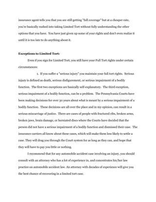 insurance agent tells you that you are still getting "full coverage" but at a cheaper rate,
you're basically rushed into taking Limited Tort without fully understanding the other
options that you have. You have just given up some of your rights and don't even realize it
until it is too late to do anything about it.
Exceptions to Limited Tort:
Even if you sign for Limited Tort, you still have your Full Tort rights under certain
circumstances:
1. If you suffer a "serious injury" you maintain your full tort rights. Serious
injury is defined as death, serious disfigurement, or serious impairment of a bodily
function. The first two exceptions are basically self-explanatory. The third exception,
serious impairment of a bodily function, can be a problem. The Pennsylvania Courts have
been making decisions for over 30 years about what is meant by a serious impairment of a
bodily function. These decisions are all over the place and in my opinion, can result in a
serious miscarriage of justice. There are cases of people with fractured ribs, broken arms,
broken jaws, brain damage, or herniated discs where the Courts have decided that the
person did not have a serious impairment of a bodily function and dismissed their case. The
insurance carriers all know about these cases, which will make them less likely to settle a
case. They will drag you through the Court system for as long as they can, and hope that
they will have to pay you little or nothing.
I recommend that for any automobile accident case involving an injury, you should
consult with an attorney who has a lot of experience in, and concentrates his/her law
practice on automobile accident law. An attorney with decades of experience will give you
the best chance of recovering in a limited tort case.
 