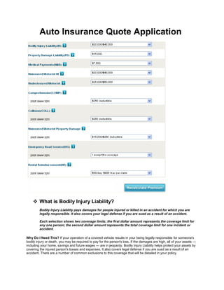 Auto Insurance Quote Application
 What is Bodily Injury Liability?
Bodily Injury Liability pays damages for people injured or killed in an accident for which you are
legally responsible. It also covers your legal defense if you are sued as a result of an accident.
Each selection shows two coverage limits: the first dollar amount represents the coverage limit for
any one person; the second dollar amount represents the total coverage limit for one incident or
accident.
Why Do I Need This? If your operation of a covered vehicle results in your being legally responsible for someone's
bodily injury or death, you may be required to pay for the person's loss. If the damages are high, all of your assets —
including your home, savings and future wages — are in jeopardy. Bodily Injury Liability helps protect your assets by
covering the injured person's losses and expenses. It also covers legal defense if you are sued as a result of an
accident. There are a number of common exclusions to this coverage that will be detailed in your policy.
 