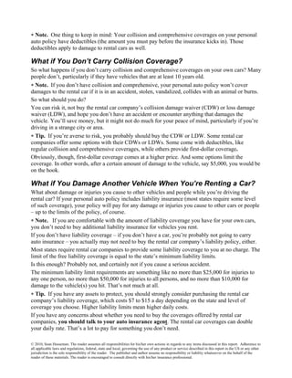 ∗ Note. One thing to keep in mind: Your collision and comprehensive coverages on your personal
auto policy have deductibles (the amount you must pay before the insurance kicks in). Those
deductibles apply to damage to rental cars as well.

What if You Don’t Carry Collision Coverage?
So what happens if you don’t carry collision and comprehensive coverages on your own cars? Many
people don’t, particularly if they have vehicles that are at least 10 years old.
∗ Note. If you don’t have collision and comprehensive, your personal auto policy won’t cover
damages to the rental car if it is in an accident, stolen, vandalized, collides with an animal or burns.
So what should you do?
You can risk it, not buy the rental car company’s collision damage waiver (CDW) or loss damage
waiver (LDW), and hope you don’t have an accident or encounter anything that damages the
vehicle. You’ll save money, but it might not do much for your peace of mind, particularly if you’re
driving in a strange city or area.
∗ Tip. If you’re averse to risk, you probably should buy the CDW or LDW. Some rental car
companies offer some options with their CDWs or LDWs. Some come with deductibles, like
regular collision and comprehensive coverages, while others provide first-dollar coverage.
Obviously, though, first-dollar coverage comes at a higher price. And some options limit the
coverage. In other words, after a certain amount of damage to the vehicle, say $5,000, you would be
on the hook.

What if You Damage Another Vehicle When You’re Renting a Car?
What about damage or injuries you cause to other vehicles and people while you’re driving the
rental car? If your personal auto policy includes liability insurance (most states require some level
of such coverage), your policy will pay for any damage or injuries you cause to other cars or people
– up to the limits of the policy, of course.
∗ Note. If you are comfortable with the amount of liability coverage you have for your own cars,
you don’t need to buy additional liability insurance for vehicles you rent.
If you don’t have liability coverage – if you don’t have a car, you’re probably not going to carry
auto insurance – you actually may not need to buy the rental car company’s liability policy, either.
Most states require rental car companies to provide some liability coverage to you at no charge. The
limit of the free liability coverage is equal to the state’s minimum liability limits.
Is this enough? Probably not, and certainly not if you cause a serious accident.
The minimum liability limit requirements are something like no more than $25,000 for injuries to
any one person, no more than $50,000 for injuries to all persons, and no more than $10,000 for
damage to the vehicle(s) you hit. That’s not much at all.
∗ Tip. If you have any assets to protect, you should strongly consider purchasing the rental car
company’s liability coverage, which costs $7 to $15 a day depending on the state and level of
coverage you choose. Higher liability limits mean higher daily costs.
If you have any concerns about whether you need to buy the coverages offered by rental car
companies, you should talk to your auto insurance agent. The rental car coverages can double
your daily rate. That’s a lot to pay for something you don’t need.

© 2010, Sean Husseman. The reader assumes all responsibilities for his/her own actions in regards to any items discussed in this report. Adherence to
all applicable laws and regulations, federal, state and local, governing the use of any product or service described in this report in the US or any other
jurisdiction is the sole responsibility of the reader. The publisher and author assume no responsibility or liability whatsoever on the behalf of the
reader of these materials. The reader is encouraged to consult directly with his/her insurance professional.
 