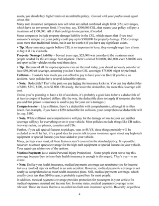 assets, you should buy higher limits or an umbrella policy. Consult with your professional agent
about this!
Many auto insurance companies now sell what are called combined single limit (CSL) coverages,
which have no per-person limit. If you buy, say, $300,000 CSL, that means your policy will pay a
maximum of $300,000. All of that could go to one person, if needed.
Some companies include property damage liability in the CSL, which means that if you total
someone’s antique car, your policy could pay up to $300,000 for property damage. CSL coverage
costs more than traditional limits, but it can be worth it if you have any significant assets.
∗ Tip. Many insurance agents believe CSL is so important to have, they strongly urge their clients
to buy it if it is available.
Property Damage Liability – Several years ago, $25,000 was considered the maximum most
people needed for this coverage. Not anymore. There’s a lot of $50,000, $60,000, even $70,000 cars
and sport utility vehicles on the road these days.
∗ Tip. Because of all the super-expensive cars on the road today, you should seriously consider at
least $50,000 of coverage, assuming you don’t have CSL coverage; $75,000 might be preferred.
Collision – Consider how much you can afford to pay to have your car fixed if you have an
accident. Auto policies have several deductible options.
∗ Note. Deductible? That’s the part you pay before the insurance kicks in. You can buy deductibles
of $100, $250, $500, even $1,000. Obviously, the lower the deductible, the more this coverage will
cost.
Unless you’re planning to have a lot of accidents, it’s probably a good idea to have a deductible of
at least a couple of hundred dollars. (By the way, the deductible does not apply if someone else hits
you and that person’s insurance is used to pay for your car’s damages.)
Comprehensive – Like collision, there’s a deductible with comprehensive, although it is often
lower. For example, if you have a $250 deductible for collision, your comprehensive deductible will
be, say, $100.
∗ Note. While collision and comprehensive will pay for the damage or loss to your car, neither
coverage will pay for everything on or in your vehicle. Most policies exclude things like CB radios,
two-way radios, car phones, cassettes and CDs.
Further, if you add special features to pickups, vans or SUVS, these things probably will be
excluded as well. In fact, it’s a good idea for you to talk to your insurance agent about any high-tech
equipment or special features you have added to your vehicle.
Many, perhaps even most, of these features aren’t covered in the standard policy. It is possible,
however, to obtain special coverage for the high-tech equipment or special features in your vehicle.
Your agent can advise you of the options.
Medical Payments (also called Personal Injury Protection) – Some people elect not to buy this
coverage because they believe their health insurance is enough in this regard. That’s true – to an
extent.
∗ Note. Unlike your health insurance, medical payments coverage can reimburse you for income
lost as a result of injuries suffered in an auto accident. However, medical payments coverage is not
nearly as comprehensive as most health insurance plans. Still, medical payments coverage, which
usually costs less than $100 a year, is probably a good buy for most people.
In addition, medical payments coverage provides protection for passengers in your vehicle for
medical expenses incurred and income lost. In some states, medical payments coverage is not
relevant. These are states that have so-called no-fault auto insurance systems. Basically, regardless

                                                  4
 