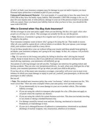 of who’s at fault, your insurance company pays for damage to your car and/or injuries you incur.
Personal injury protection is included as part of your coverage.
Uninsured/Underinsured Motorist – For most people, it’s a good idea to have the same limits for
UM/UIM as they have for bodily injury liability. But remember, UM/UIM coverage is for you. It
pays for your injuries and, in some policies, damage to your car if the person at fault in an accident
with you cannot. Since you based your liability limit on what you have to lose, you should do the
same with UM/UIM.

Who is Covered when You Buy Auto Insurance?
All the coverages in your auto policy apply when you are driving, but they also apply when other
people are driving your vehicle. The coverages are actually for the car, not the person.
∗ Note. However, if someone is going to be a regular user of your car, that person’s name needs to
be added to the policy.
Your insurance company wants to know who’s going to be using the car. That stands to reason.
After all, you could be a great driver, with no tickets or accidents. But your spouse, your teenage
child, your reckless cousin could be a lousy driver.
If you let these people drive your car without telling your insurer and these people keep getting in
accidents, your insurance company isn’t going to be very happy. In fact, the company will probably
cancel your policy.
∗ Tip. It’s not wise to risk losing your policy by failing to disclose who’s driving the insured
vehicle. Keep in mind, however, that if you add drivers with lousy records or who haven’t had
much driving experience, your premiums will definitely go up.
Any parent of a driving teenager can tell you this. Teenagers are notorious for getting tickets and
having accidents. They are also very inexperienced drivers. As such, when your child gets his or her
license, your insurance premiums will go up when you add your child to the policy.
If you buy all six of the major auto insurance coverages, your policy will cover you in most every
instance in which you cause damage or injury to your car, yourself, your passengers, or drivers and
passengers in other vehicles.
But not all.
∗ Note. The standard auto insurance policy has some “exclusions,” which is insurance-ese for, “We
won’t cover that.” Here are some examples where your auto policy won’t provide coverage:
             If you intentionally try to cause damage to your car or another vehicle. This includes
             liability coverage.
             If you are using the vehicle to transport other people for a fee. (This does not apply to
             car pools where the expenses are shared.)
             If you are using the vehicle for certain business activities. This does not include traveling
             to see clients or taking a standard business trip.
             For damage caused by normal wear and tear, freezing, mechanical or electrical
             breakdown, or road damage to tires.
             If your car is damaged because of radioactive contamination, intentional or accidental
             discharge of nuclear weapons, war, insurrection, rebellion or revolution.




                                                    5
 