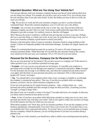 Important Question: What are You Using Your Vehicle for?
You can get sideways with your insurance company because you haven’t been upfront about how
you are using your vehicle. For example, do you drive your car to work? If so, you will pay more
for auto insurance than if you take mass transit. In fact, the further you have to drive to work, the
more you will pay.
∗ Tip. If you drive to work and tell your insurance company you don’t, you have basically
committed fraud. Resist this common temptation, even if it will save you a few dollars.
∗ Example. Say you have an accident on the way to work. Say, also, that you have told your
insurance company you don’t drive to work. Your insurer could technically argue that it is not
obligated to provide coverage. It is unlikely, however, that this will happen.
Why? Because the insurer would have a difficult time proving that you drove every day. Perhaps
this was a one-time thing, or a fairly rare event. In any case, by lying about driving to work, you’ve
given your insurance company a good reason to cancel your policy.
Honesty is the best policy when it comes to insurance. Insurance fraud is a huge problem in this
country. Claims are frequently padded with nonexistent damages. Accidents are staged. Injuries are
faked.
∗ Fact. It is estimated that fraud accounts for as much as 25 cents to 30 cents of every auto
insurance premium dollar. Think about that. If even half the auto insurance fraud in this country
were wiped out in the next year, you would pay 12% to 15% less for your next policy.

Personal Car for Business, Company Car for Personal Use
Do you use your personal car for business? Do you have access to a company car? If the answer to
either question is yes, you could have potential coverage gaps.
∗ Example. Let’s say you use your personal car for business. It’s possible your employer is
providing some coverage for you through your employer’s commercial auto policy. Some coverage.
For the most part, the coverage is for liability only, and often this commercial auto policy doesn’t
even apply until the limits on your personal auto policy are exhausted. (This is what insurance
people call “excess” coverage.)
∗ Tip. You should talk to your employer about what, if any, coverage is available to you through
the company’s commercial auto policy. That way, if you have an accident while on company
business, you know who (or which insurance company) to call.
If you use your personal car for regular business purposes – trips, visiting clients, etc. – your
personal auto policy probably provides enough coverage for these activities. (Assuming you have
“enough” coverage to begin with.)
But what if your car is actually a source of revenue? You make deliveries, for example. In that case,
you likely need a commercial auto policy as well.
∗ Note. In fact, if you have an accident while delivering a product or using your car as a taxi, your
personal auto insurer may well deny your claim. Talk to your agent to make sure you have coverage
for all the business activities for which you use your car.
What about company cars? Well, they can be an insurance problem, if you use the company car for
business and pleasure, and particularly if you don’t have a car of your own. If you don’t have a car,
you probably don’t have a personal auto policy. If you don’t have a car (or personal auto coverage),
but use a company vehicle for pleasure, you are inviting disaster if you have an accident during a
pleasure trip.
∗ Tip. If you are in this situation, you should have what is called a non-owned personal auto policy.

                                                  6
 
