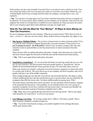 Such a policy can also come in handy if you don’t have a car and you rent a vehicle on a trip. Your
non-owned auto policy will cover you and your rental car if you have an accident. Otherwise, you
would probably need to buy coverage from the rental car company, coverage that is very, very
expensive.
∗ Tip. You can have coverage gaps even if you have a personal auto policy and use a company car
for pleasure. Or if your spouse and/or children use the company car for pleasure. Find out from your
employer the extent of coverage that is available for your corporate car. Once you know the extent,
talk to your insurance agent about what additional coverage you might need.

How Do You Get the Most for Your Money? 10 Ways to Save Money on
Your Car Insurance...
So you’re shopping around for auto insurance. What do you need to know? Well, there are lots of
ways – at least 11 – that you can save money. Many of these money-saving ideas may apply to you.

1. One Insurer, Multiple Policies – Do you have a homeowners or renters insurance policy? If so,
   is it with the same insurance company that provides your auto insurance? If the answer is no,
   you’re paying too much – for both policies. Almost every insurance company that sells auto
   insurance wants its policyholders to also buy homeowners or renters insurance from that
   company.
   These insurers offer so-called multi-policy discounts. Usually, these discounts are at least 10%
   and some insurers apply the discounts to both the auto and the homeowners/renters policy.
   ∗ Tip. Talk to your agent about multi-policy discounts.

2. Good Driver, Good Price? – It’s no secret that the better your driving record, the less you will
   pay for auto insurance. But did you know that most people qualify as “good drivers” and are
   eligible for discounted premiums? Some good drivers pay a lot more than others, however.
   Many auto insurers are actually a collection of several insurance companies in which each caters
   to a certain type of driver. The worst drivers go in one company, the best in another, and a lot of
   people wind up in one of the middle companies.
   These middle people pay less than the worst drivers, but more than the best. The thing is, many
   of these middle people have driving records that are just as good as those who are insured by the
   companies that offer the lowest rates. Yet these middle people are paying more. Why?
   The usual reason is that they don’t know any better. No one told them which insurance company
   in the group had the best prices. And, probably, no one told them there was even a group of
   insurance companies. If you have a spotless driving record, there’s no reason you shouldn’t be
   paying the lowest price a group of insurance companies has to offer.
   ∗ Tip. Make sure you’re getting the best discount for your driving record. Talk to your agent.
   And remember, be a safe driver. It will save you money.

3. Low Mileage, Low Price – On average, people drive 1,000 to 1,250 miles a month. That is
   what insurance companies consider average use.
   ∗ Tip. If you drive less than the average, you could be eligible for low-mileage discounts,
   which some insurers offer.



                                                  7
 