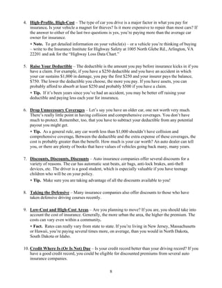 4. High-Profile, High-Cost – The type of car you drive is a major factor in what you pay for
   insurance. Is your vehicle a magnet for thieves? Is it more expensive to repair than most cars? If
   the answer to either of the last two questions is yes, you’re paying more than the average car
   owner for insurance.
   ∗ Note. To get detailed information on your vehicle(s) – or a vehicle you’re thinking of buying
   – write to the Insurance Institute for Highway Safety at 1005 North Glebe Rd., Arlington, VA
   22201 and ask for the “Highway Loss Data Chart.”

5. Raise Your Deductible – The deductible is the amount you pay before insurance kicks in if you
   have a claim. For example, if you have a $250 deductible and you have an accident in which
   your car sustains $1,000 in damage, you pay the first $250 and your insurer pays the balance,
   $750. The lower the deductible you choose, the more you pay. If you have assets, you can
   probably afford to absorb at least $250 and probably $500 if you have a claim.
   ∗ Tip. If it’s been years since you’ve had an accident, you may be better off raising your
   deductible and paying less each year for insurance.

6. Drop Unnecessary Coverages – Let’s say you have an older car, one not worth very much.
   There’s really little point in having collision and comprehensive coverages. You don’t have
   much to protect. Remember, too, that you have to subtract your deductible from any potential
   payout you might get.
   ∗ Tip. As a general rule, any car worth less than $1,000 shouldn’t have collision and
   comprehensive coverage. Between the deductible and the extra expense of these coverages, the
   cost is probably greater than the benefit. How much is your car worth? An auto dealer can tell
   you, or there are plenty of books that have values of vehicles going back many, many years.

7. Discounts, Discounts, Discounts – Auto insurance companies offer several discounts for a
   variety of reasons. The car has automatic seat beats, air bags, anti-lock brakes, anti-theft
   devices, etc. The driver is a good student, which is especially valuable if you have teenage
   children who will be on your policy.
   ∗ Tip. Make sure you are taking advantage of all the discounts available to you!

8. Taking the Defensive – Many insurance companies also offer discounts to those who have
   taken defensive driving courses recently.

9. Low-Cost and High-Cost Areas – Are you planning to move? If you are, you should take into
   account the cost of insurance. Generally, the more urban the area, the higher the premium. The
   costs can vary even within a community.
   ∗ Fact. Rates can really vary from state to state. If you’re living in New Jersey, Massachusetts
   or Hawaii, you’re paying several times more, on average, than you would in North Dakota,
   South Dakota or Idaho.

10. Credit Where Is (Or Is Not) Due – Is your credit record better than your driving record? If you
    have a good credit record, you could be eligible for discounted premiums from several auto
    insurance companies.

                                                  8
 