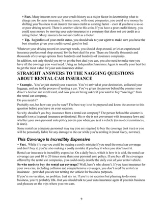 ∗ Fact. Many insurers now use your credit history as a major factor in determining what to
   charge you for auto insurance. In some cases, with some companies, you could save money by
   shifting your business to an insurer that uses credit as a rating factor – even if you have a so-so
   or poor driving record. There is another side to this coin. If you have a poor credit history, you
   could save money by moving your auto insurance to a company that does not use credit as a
   rating factor. Many insurers do not use credit as a factor.
   ∗ Tip. Regardless of your credit status, you should talk to your agent to make sure you have the
   best situation given your credit record, good or bad.
Whatever your driving record or coverage needs, you should shop around, or let an experienced
insurance professional shop around, for the best deal for you. There are literally thousands and
thousands of coverage options from hundreds and hundreds of insurance companies.
In addition, not only should you try to get the best deal you can, you also need to make sure you
have all the coverage you want/need. Using an Independent Insurance Agent is usually your best bet
to get the most value for your auto insurance dollar.
STRAIGHT ANSWERS TO THE NAGGING QUESTIONS
ABOUT RENTAL CAR INSURANCE
∗ Example. You’ve just started your vacation. You’ve arrived at your destination, collected your
luggage, and are in the process of renting a car. You’ve given the person behind the counter your
driver’s license and credit card, and now you are being asked if you want to buy “coverage” from
the rental car company.
Do you need it?
Probably not, but how can you be sure? The best way is to be prepared and know the answer to this
question before you leave on your vacation.
So why shouldn’t you buy insurance from a rental car company? The person behind the counter is
(usually) not a licensed insurance professional. He or she is not conversant with insurance laws and
whether your own personal auto policy covers you when you rent a vehicle (in most circumstances,
it does).
Some rental car company personnel may say you are required to buy the coverage (not true) or you
will be personally liable for any damage to the car while you’re renting it (most likely, not true).

This Coverage Is Incredibly Expensive
∗ Fact. While it’s true you could be making a costly mistake if you need the rental car coverage
and don’t buy it, you’re also making a costly mistake if you buy it when you don’t need it.
Rental car insurance is incredibly expensive. On a daily basis, which is how it is sold, the rental car
coverage can cost 10 to 20 times more than your personal auto policy. If you buy all the coverages
offered by the rental car companies, you could easily double the daily cost of your rental vehicle.
So who needs to buy the rental car coverage? Well, here’s who doesn’t. If you have insurance for
your own cars, including collision and comprehensive coverages, you don’t need the rental car
insurance – provided you are not renting the vehicle for business purposes.
If you’re on vacation, no problem. Just say no. If you’re on vacation but planning to do some
business, you’re probably OK. But you should talk to your auto insurance agent if you mix business
and pleasure on the trips where you rent cars.



                                                   9
 