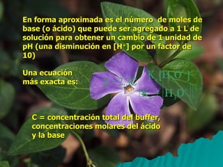 En forma aproximada es el número  de moles de base (o ácido) que puede ser agregado a 1 L de solución para obtener un cambio de 1 unidad de pH (una disminución en [H + ] por un factor de 10) Una ecuación más exacta es: C = concentración total del buffer, concentraciones molares del ácido y la base 